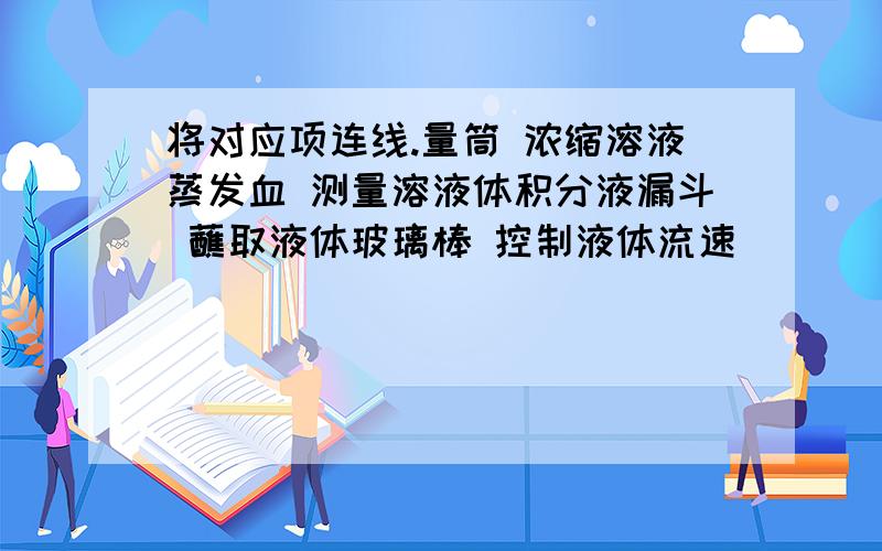 将对应项连线.量筒 浓缩溶液蒸发血 测量溶液体积分液漏斗 蘸取液体玻璃棒 控制液体流速