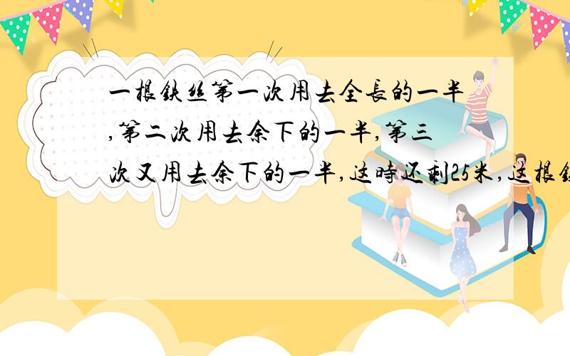 一根铁丝第一次用去全长的一半,第二次用去余下的一半,第三次又用去余下的一半,这时还剩25米,这根铁丝长是多少米