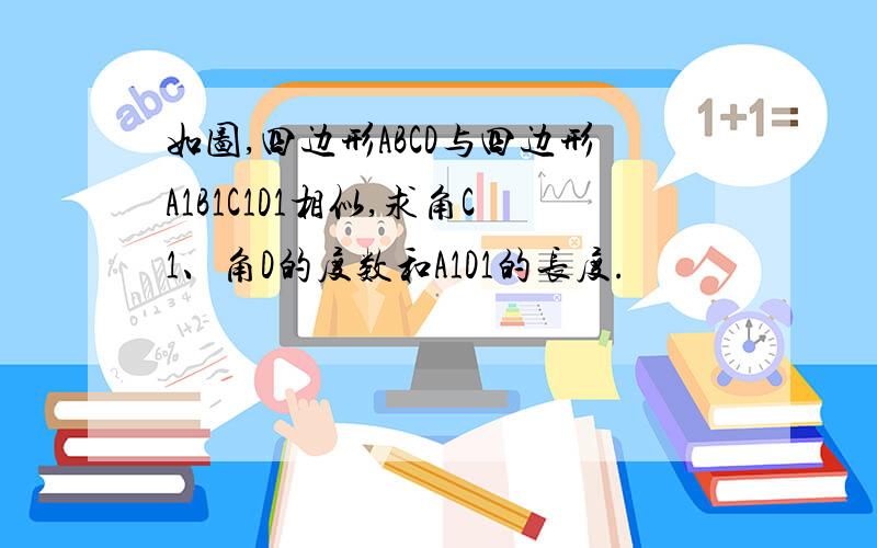 如图,四边形ABCD与四边形A1B1C1D1相似,求角C1、角D的度数和A1D1的长度.