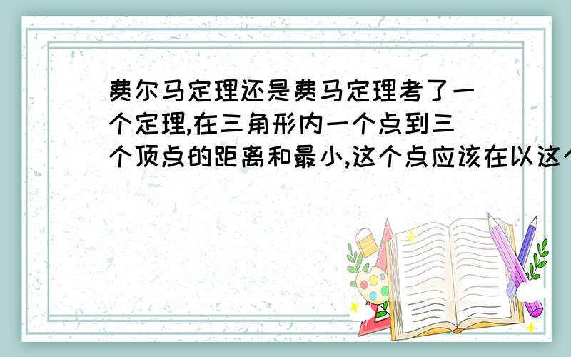 费尔马定理还是费马定理考了一个定理,在三角形内一个点到三个顶点的距离和最小,这个点应该在以这个三角形两边做等边三角形.连接连接两四边形顶点,焦点即为所求.这个是什么定理啊.