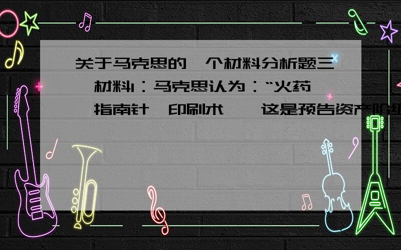 关于马克思的一个材料分析题三、材料1：马克思认为：“火药、指南针、印刷术——这是预告资产阶级社会到来的三大发明.火药把骑士阶层炸得粉碎,指南针打开了世界市场并建立了殖民地,