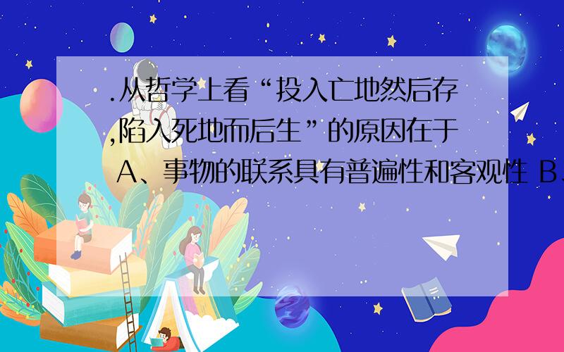 .从哲学上看“投入亡地然后存,陷入死地而后生”的原因在于 A、事物的联系具有普遍性和客观性 B、事物的矛盾既有普遍性,又有特殊性C、外因是事物变化发展的必要条件 D、人具有主观能动