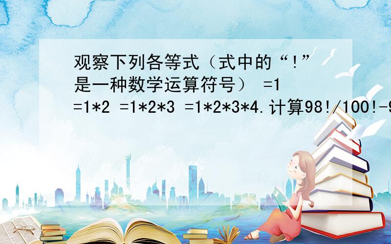 观察下列各等式（式中的“!”是一种数学运算符号） =1 =1*2 =1*2*3 =1*2*3*4.计算98!/100!-9² * 11²=.