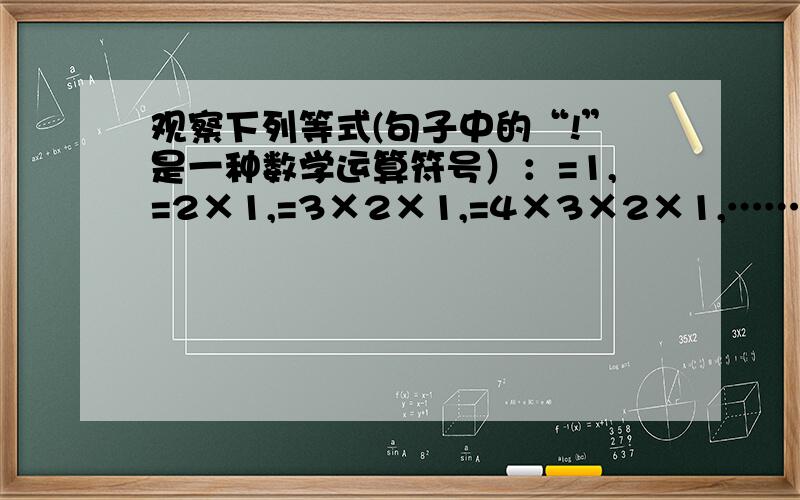 观察下列等式(句子中的“!”是一种数学运算符号）：=1,=2×1,=3×2×1,=4×3×2×1,……计算：（n-1）!分之n!  （如图）要求：要算式,