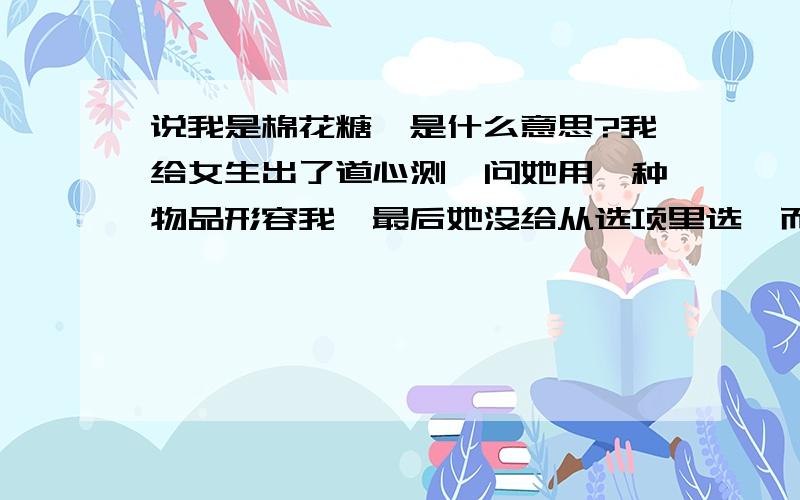 说我是棉花糖,是什么意思?我给女生出了道心测,问她用一种物品形容我,最后她没给从选项里选,而是给出了个棉花糖. 这是什么意思? 求教各位?厦缚醋鸠