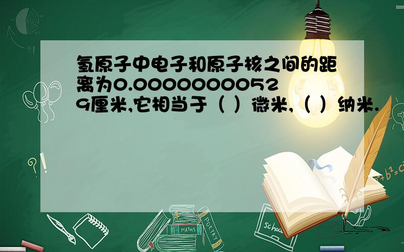 氢原子中电子和原子核之间的距离为0.00000000529厘米,它相当于（ ）微米,（ ）纳米.