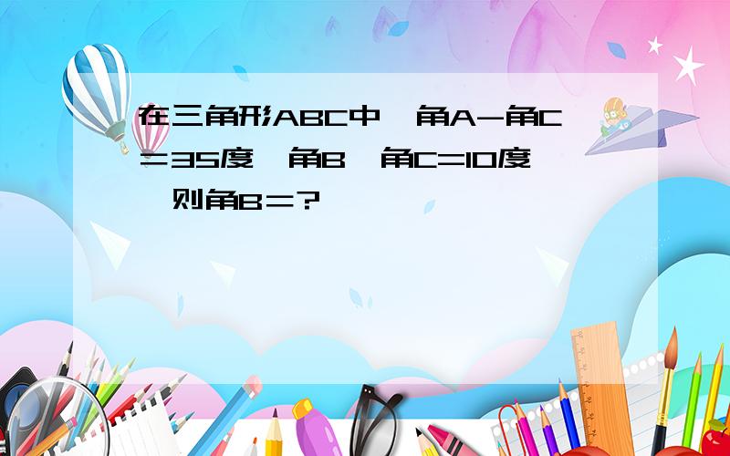 在三角形ABC中,角A-角C＝35度,角B﹣角C=10度,则角B＝?