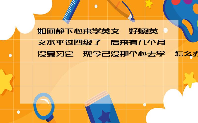 如何静下心来学英文,好烦!英文水平过四级了,后来有几个月没复习它,现今已没那个心去学,怎么办?可我一定要去学它,但是我总定不下心,总是想着其他的事,心里总叫自己明天看英文,可最后总