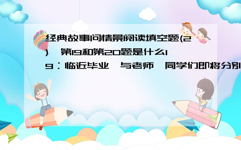 经典故事问情景阅读填空题(2),第19和第20题是什么19；临近毕业,与老师,同学们即将分别.我用古诗名句给同学们留言“ ”.20；过年了,爸爸妈妈今年打算买了红字自己写春联,你会建议他们写“