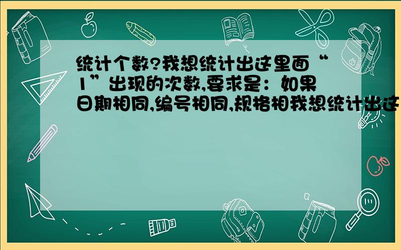 统计个数?我想统计出这里面“1”出现的次数,要求是：如果日期相同,编号相同,规格相我想统计出这里面“1”出现的次数,要求是：如果日期相同,编号相同,规格相同,只能记录一次,表中“1”