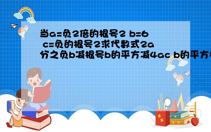 当a=负2倍的根号2 b=6 c=负的根号2求代数式2a分之负b减根号b的平方减4ac b的平方根减4ac在一个根号里