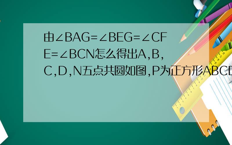 由∠BAG=∠BEG=∠CFE=∠BCN怎么得出A,B,C,D,N五点共圆如图,P为正方形ABCD边BC上任一点,BG⊥AP于点G,在AP的延长线上取点E,使AG=GE,连接BE,CE．∠CBE的平分线交AE于N点,连接DN,求证：BN+DN＝根号2倍AN显然Rt