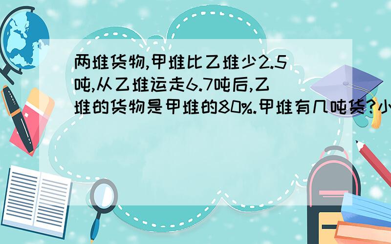 两堆货物,甲堆比乙堆少2.5吨,从乙堆运走6.7吨后,乙堆的货物是甲堆的80%.甲堆有几吨货?小明看一本450页的小说,看了一周后,这本书剩下的页数的2.5倍恰好是已看页数的10/11,还剩多少页没看?要