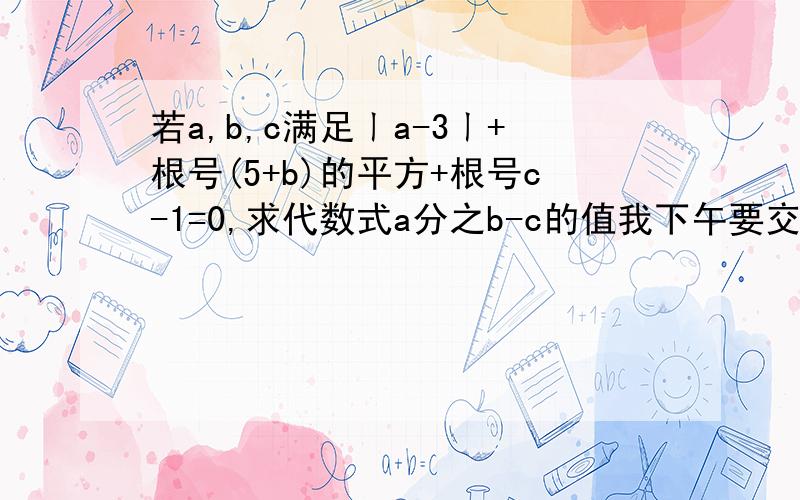 若a,b,c满足ㄧa-3ㄧ+根号(5+b)的平方+根号c-1=0,求代数式a分之b-c的值我下午要交了,