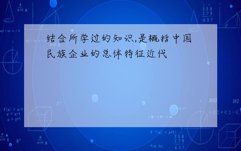 结合所学过的知识,是概括中国民族企业的总体特征近代