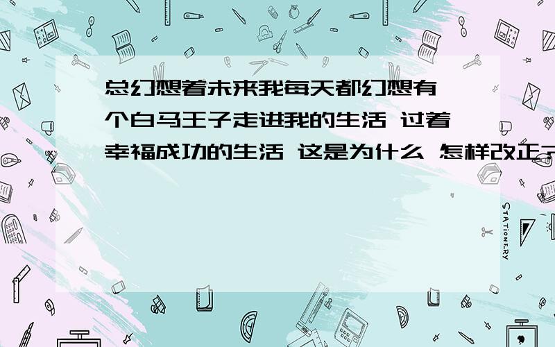 总幻想着未来我每天都幻想有一个白马王子走进我的生活 过着幸福成功的生活 这是为什么 怎样改正?