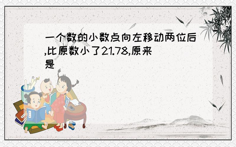 一个数的小数点向左移动两位后,比原数小了21.78,原来是（ ）