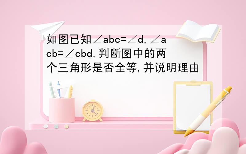 如图已知∠abc=∠d,∠acb=∠cbd,判断图中的两个三角形是否全等,并说明理由