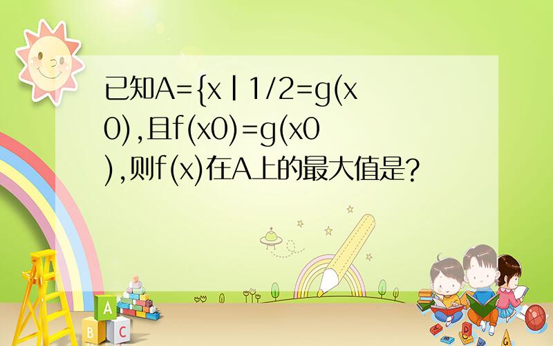 已知A={x|1/2=g(x0),且f(x0)=g(x0),则f(x)在A上的最大值是?