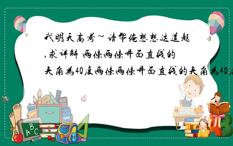 我明天高考~请帮俺想想这道题,求详解 两条两条异面直线的夹角为40度两条两条异面直线的夹角为40度,过空间一点P与A,B两直线都成X角,X属于0-90度,这样的直线有4条,则X的取值范围是?