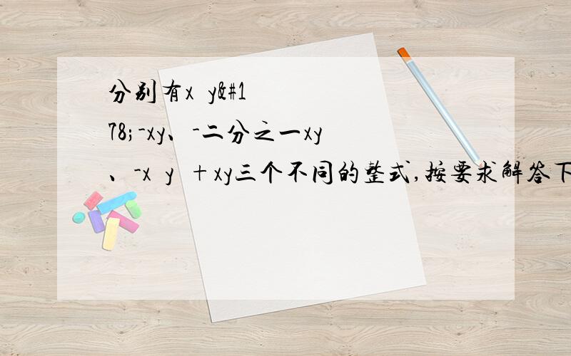 分别有x²y²-xy、-二分之一xy、-x²y²+xy三个不同的整式,按要求解答下列问题（1）计算这三个整式的和（2）如果在这三个整式中任意选择两个进行加法或减法的运算,可以得到几种