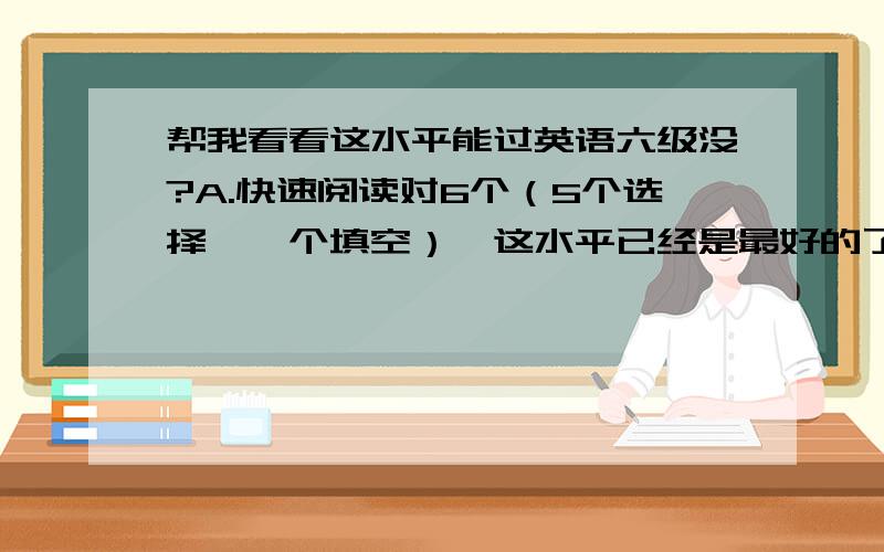 帮我看看这水平能过英语六级没?A.快速阅读对6个（5个选择,一个填空）,这水平已经是最好的了,通常一般只对3个到5个.B.听力：选择题25个对了8个,填空11个只有两个空对了一部分单词.C.阅读对