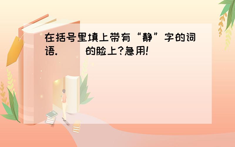 在括号里填上带有“静”字的词语.（ ）的脸上?急用!