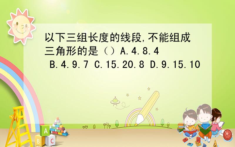 以下三组长度的线段,不能组成三角形的是（）A.4.8.4 B.4.9.7 C.15.20.8 D.9.15.10