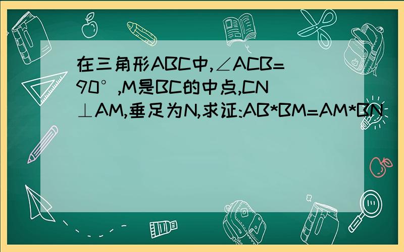 在三角形ABC中,∠ACB=90°,M是BC的中点,CN⊥AM,垂足为N,求证:AB*BM=AM*BN