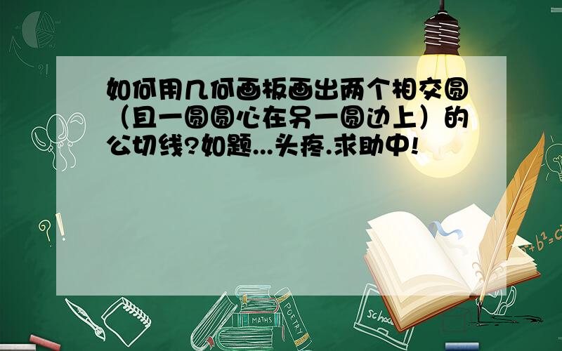 如何用几何画板画出两个相交圆（且一圆圆心在另一圆边上）的公切线?如题...头疼.求助中!