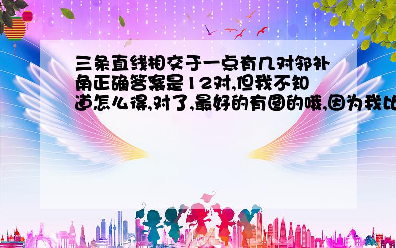 三条直线相交于一点有几对邻补角正确答案是12对,但我不知道怎么得,对了,最好的有图的哦,因为我比较笨嘛!请大家踊跃回答