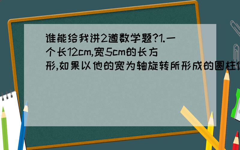 谁能给我讲2道数学题?1.一个长12cm,宽5cm的长方形,如果以他的宽为轴旋转所形成的圆柱体的体积是（ ）2.把一个长4dm,宽2.5dm,高3dm的长方体,削成一个最大的圆柱体,这个圆柱体的体积是多少?给