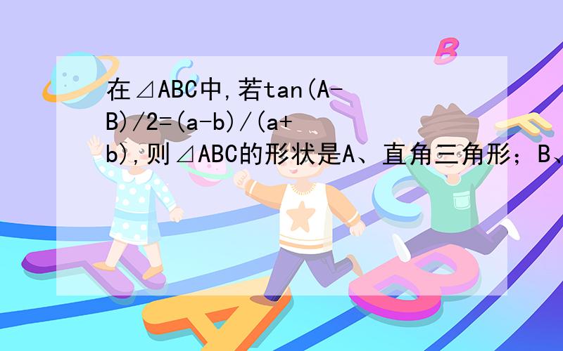 在⊿ABC中,若tan(A-B)/2=(a-b)/(a+b),则⊿ABC的形状是A、直角三角形；B、等腰三角形；C、等腰直角三角形；