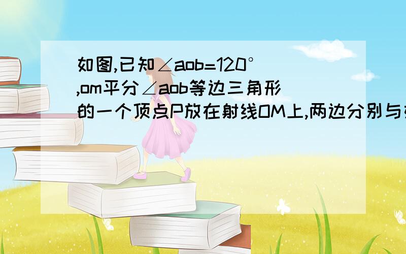 如图,已知∠aob=120°,om平分∠aob等边三角形的一个顶点P放在射线OM上,两边分别与如图,已知∠AOB＝120°,OM平分∠AOB,将等边三角形的一个顶点P放在射线OM上,两边分别与OA、OB（或其所在直线）交