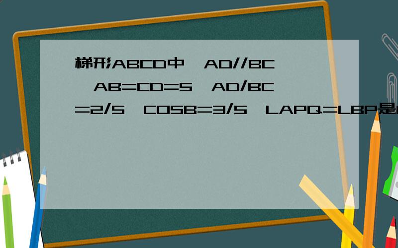 梯形ABCD中,AD//BC,AB=CD=5,AD/BC=2/5,COSB=3/5,LAPQ=LBP是BC上以动点.PQ交射线AD与Q,设PB=X,QD=Y1.用含有X的代数式表示AP2.三角形CPQ与三角形QBP能否相似.若能球BP长三角形CPQ与三角形ABP能否相似