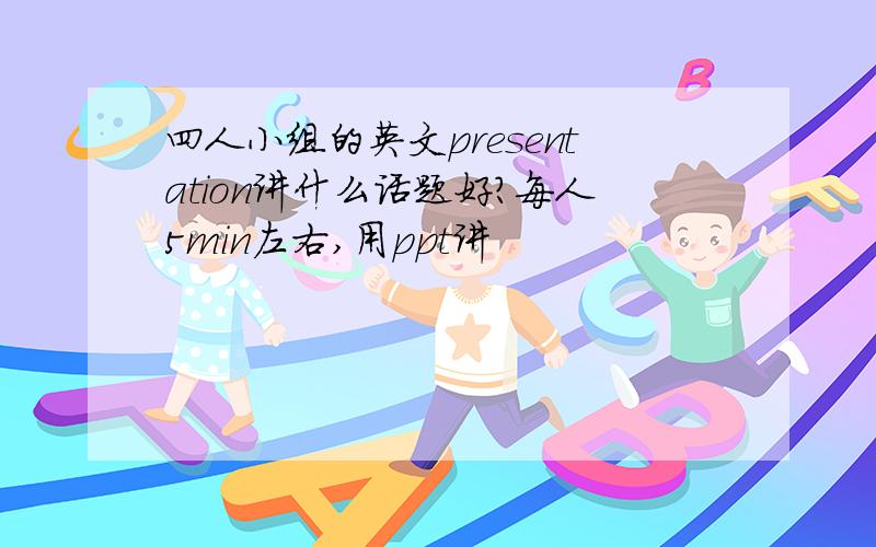 四人小组的英文presentation讲什么话题好?每人5min左右,用ppt讲