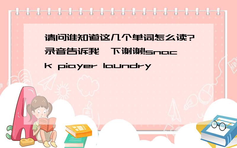 请问谁知道这几个单词怎么读?录音告诉我一下谢谢!snack piayer laundry