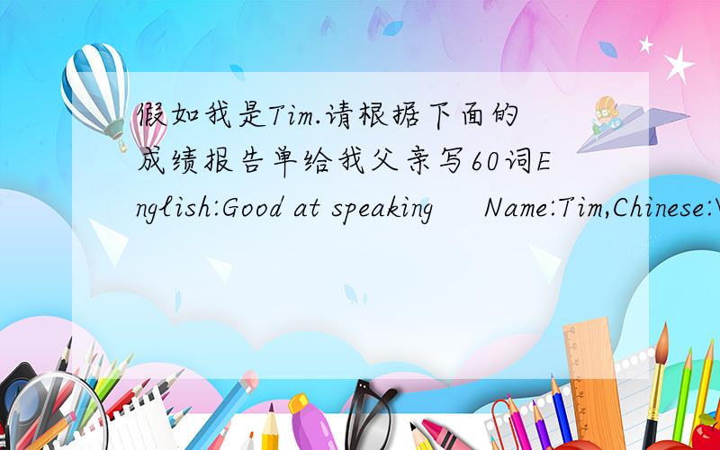 假如我是Tim.请根据下面的成绩报告单给我父亲写60词English:Good at speaking     Name:Tim,Chinese:Very good,History:Should do better    Science:Hard_working    Maths:Not carefur enottgh    P.E:Good