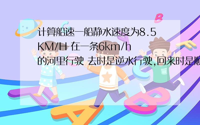 计算船速一船静水速度为8.5KM/H 在一条6km/h 的河里行驶 去时是逆水行驶,回来时是顺水,总共用时1h42min 问各段船的速度,水流速度和各段的时间