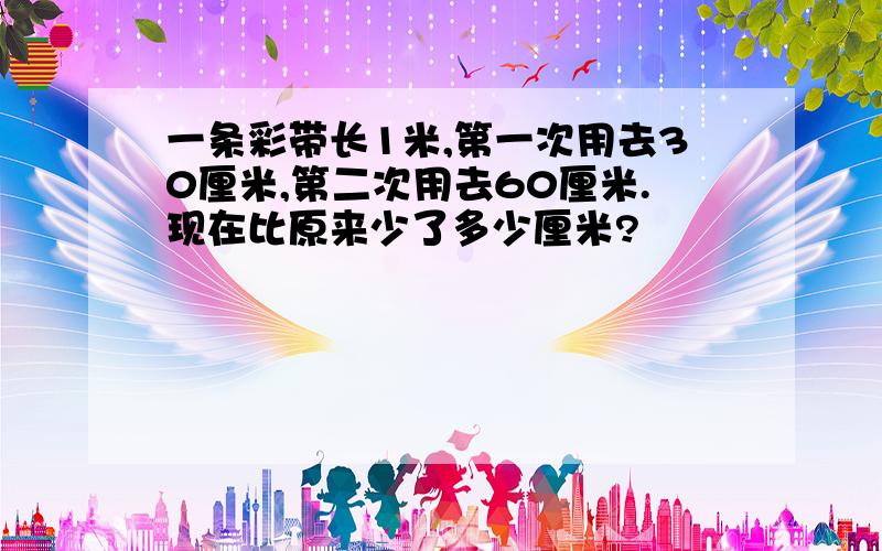 一条彩带长1米,第一次用去30厘米,第二次用去60厘米.现在比原来少了多少厘米?