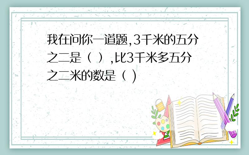 我在问你一道题,3千米的五分之二是（ ）,比3千米多五分之二米的数是（ )