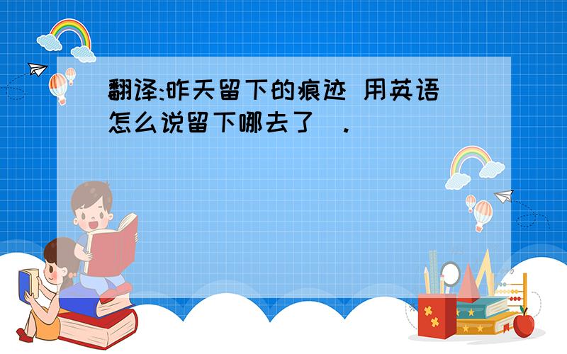 翻译:昨天留下的痕迹 用英语怎么说留下哪去了  .