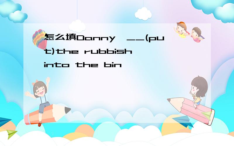 怎么填Danny,__(put)the rubbish into the bin