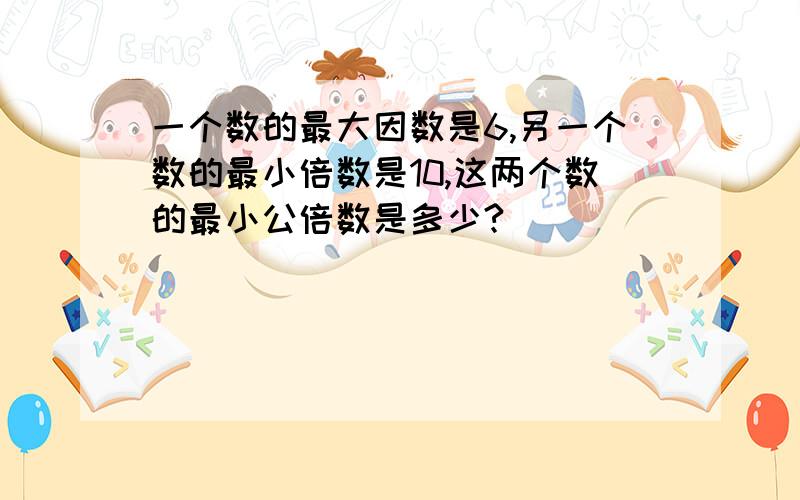 一个数的最大因数是6,另一个数的最小倍数是10,这两个数的最小公倍数是多少?