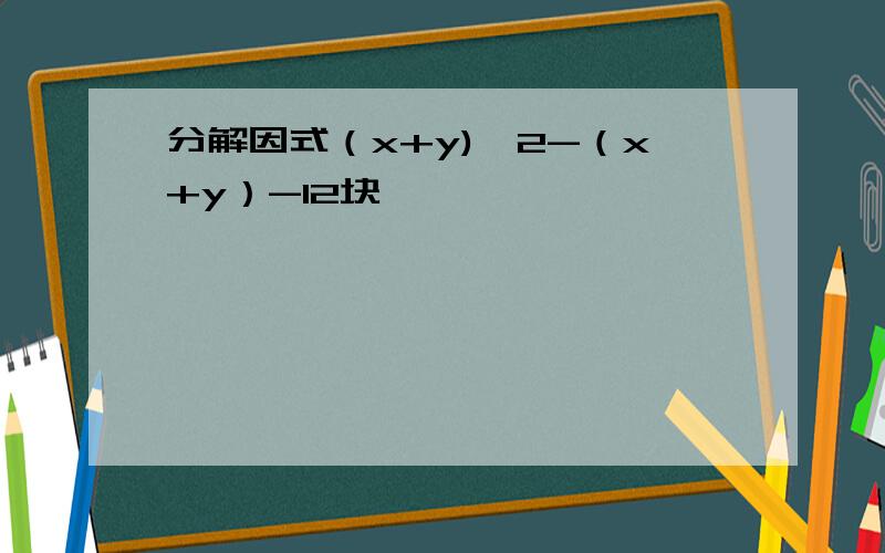 分解因式（x+y)^2-（x+y）-12块