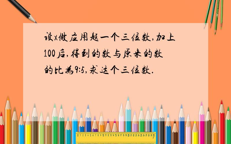 设x做应用题一个三位数,加上100后,得到的数与原来的数的比为9:5,求这个三位数.