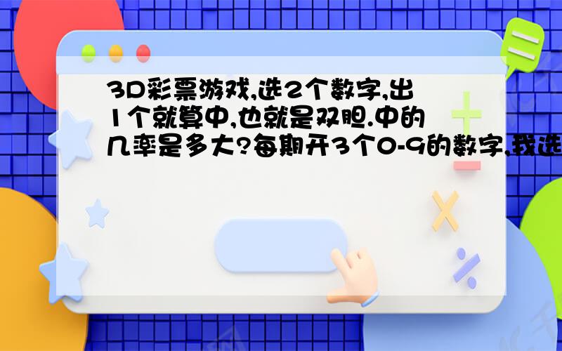 3D彩票游戏,选2个数字,出1个就算中,也就是双胆.中的几率是多大?每期开3个0-9的数字,我选2个数,比如4和6. 如果开奖3位号码里有4或者6或者46都有,就算对,那么对的几率是多少分之多少. 下面是