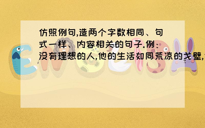 仿照例句,造两个字数相同、句式一样、内容相关的句子.例：没有理想的人,他的生活如同荒凉的戈壁,仿照例句,造两个字数相同、句式一样、内容相关的句子.例：没有理想的人,他的生活如同