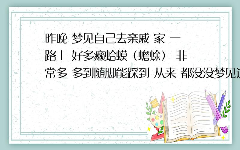 昨晚 梦见自己去亲戚 家 一路上 好多癞蛤蟆（蟾蜍） 非常多 多到随脚能踩到 从来 都没没梦见过癞蛤蟆 真恶心 我最近正在找工作