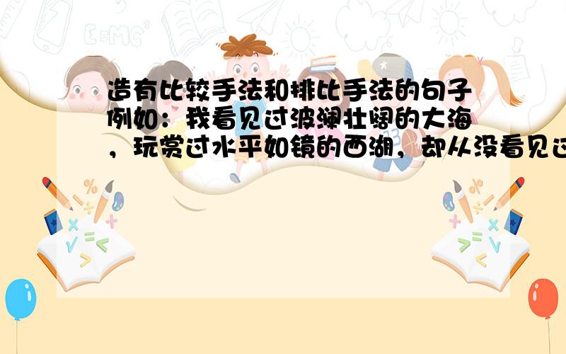 造有比较手法和排比手法的句子例如：我看见过波澜壮阔的大海，玩赏过水平如镜的西湖，却从没看见过漓江这样的水。漓江的水真静啊，静的让你感觉不到它在流动；漓江的水真清啊，清